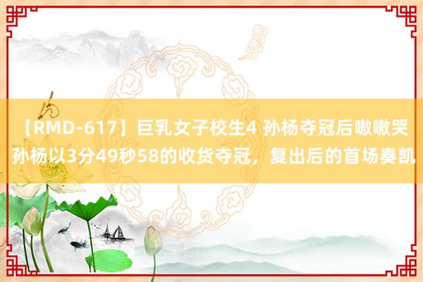 【RMD-617】巨乳女子校生4 孙杨夺冠后嗷嗷哭 孙杨以3分49秒58的收货夺冠，复出后的首场奏凯