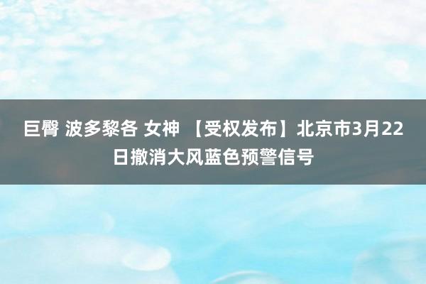巨臀 波多黎各 女神 【受权发布】北京市3月22日撤消大风蓝色预警信号