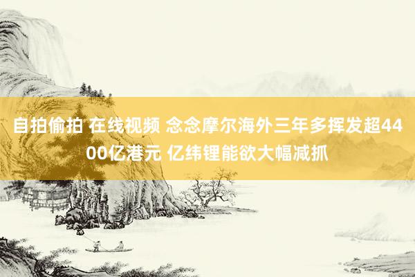 自拍偷拍 在线视频 念念摩尔海外三年多挥发超4400亿港元 亿纬锂能欲大幅减抓