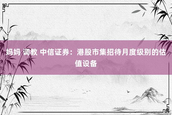妈妈 调教 中信证券：港股市集招待月度级别的估值设备
