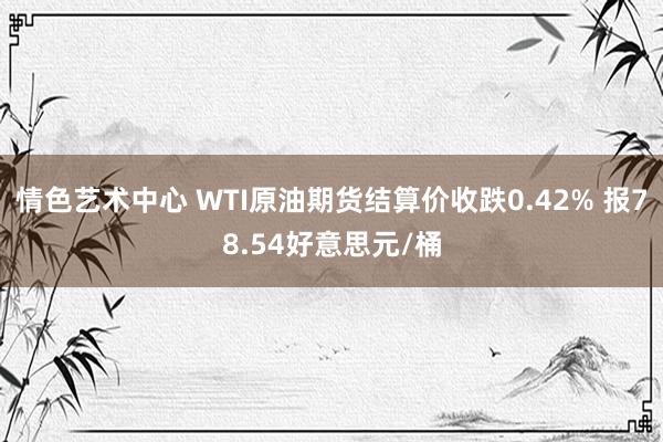情色艺术中心 WTI原油期货结算价收跌0.42% 报78.54好意思元/桶