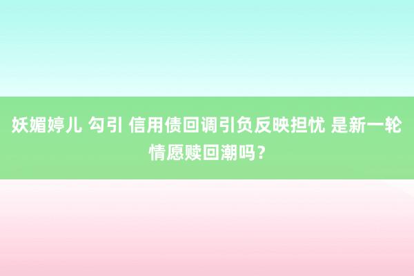 妖媚婷儿 勾引 信用债回调引负反映担忧 是新一轮情愿赎回潮吗？