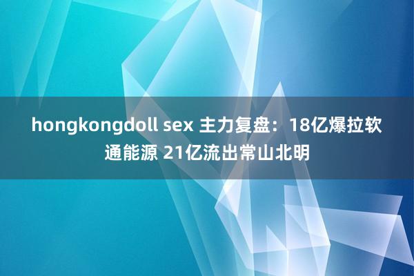 hongkongdoll sex 主力复盘：18亿爆拉软通能源 21亿流出常山北明