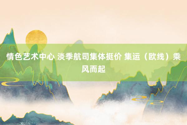 情色艺术中心 淡季航司集体挺价 集运（欧线）乘风而起