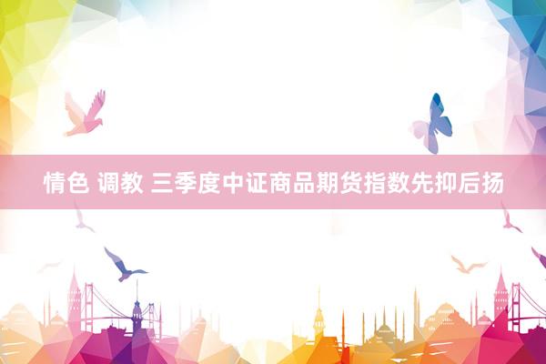 情色 调教 三季度中证商品期货指数先抑后扬