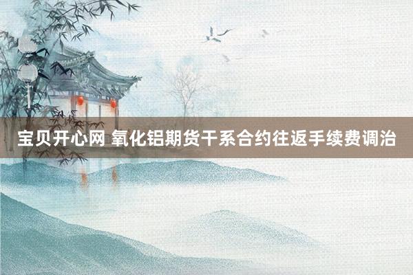 宝贝开心网 氧化铝期货干系合约往返手续费调治