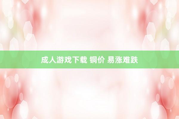 成人游戏下载 铜价 易涨难跌