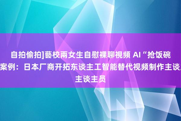 自拍偷拍]藝校兩女生自慰裸聊視頻 AI“抢饭碗”新案例：日本厂商开拓东谈主工智能替代视频制作主谈主员