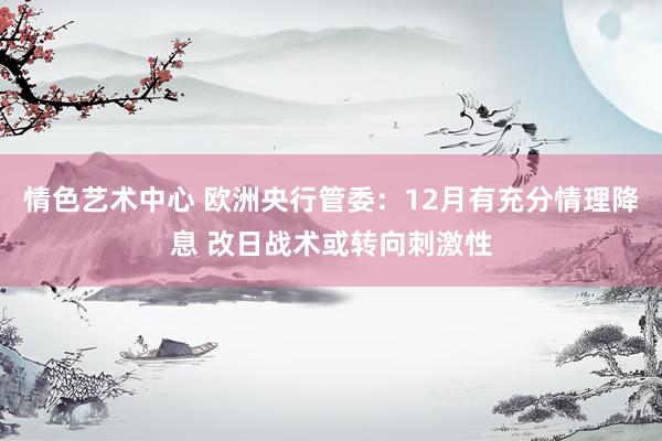 情色艺术中心 欧洲央行管委：12月有充分情理降息 改日战术或转向刺激性