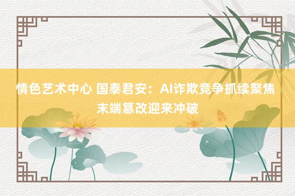 情色艺术中心 国泰君安：AI诈欺竞争抓续聚焦 末端篡改迎来冲破
