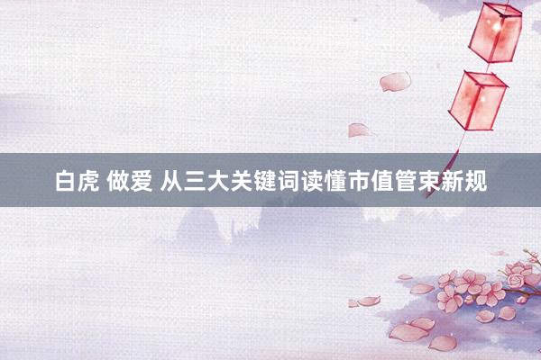 白虎 做爱 从三大关键词读懂市值管束新规