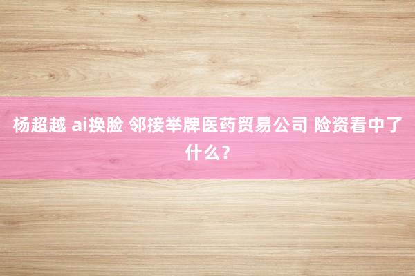 杨超越 ai换脸 邻接举牌医药贸易公司 险资看中了什么？