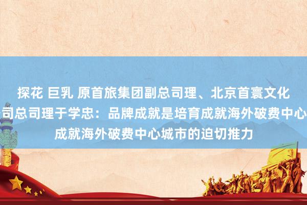 探花 巨乳 原首旅集团副总司理、北京首寰文化旅游投资有限公司总司理于学忠：品牌成就是培育成就海外破费中心城市的迫切推力
