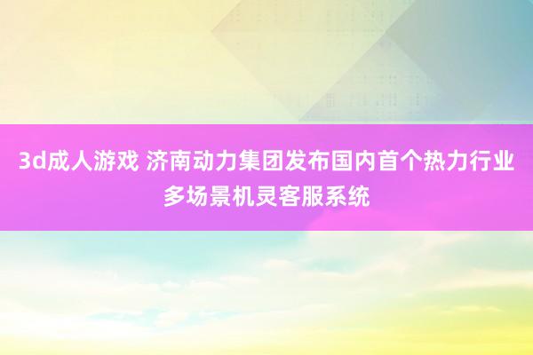 3d成人游戏 济南动力集团发布国内首个热力行业多场景机灵客服系统