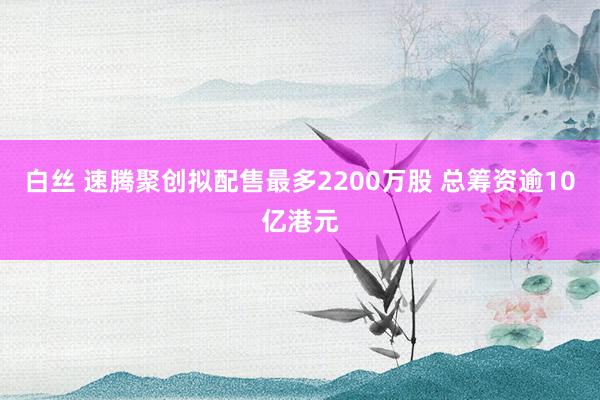 白丝 速腾聚创拟配售最多2200万股 总筹资逾10亿港元