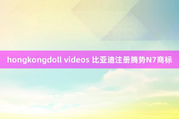 hongkongdoll videos 比亚迪注册腾势N7商标