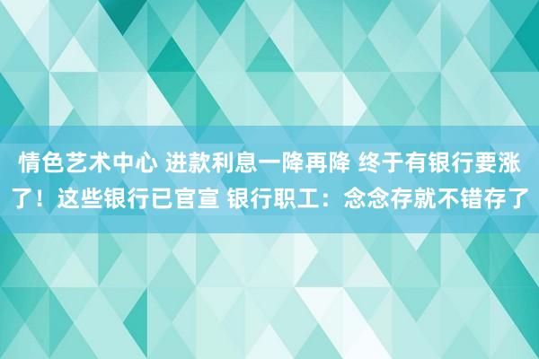 情色艺术中心 进款利息一降再降 终于有银行要涨了！这些银行已官宣 银行职工：念念存就不错存了