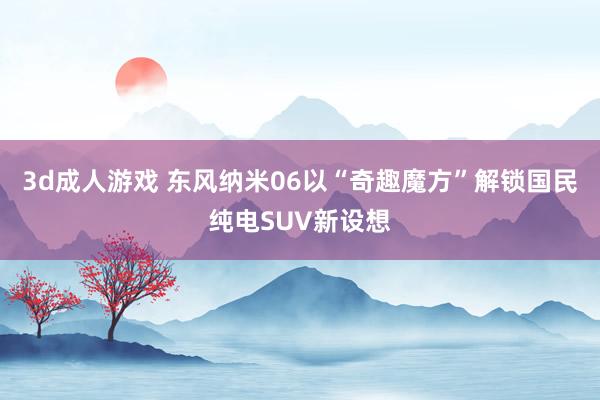 3d成人游戏 东风纳米06以“奇趣魔方”解锁国民纯电SUV新设想