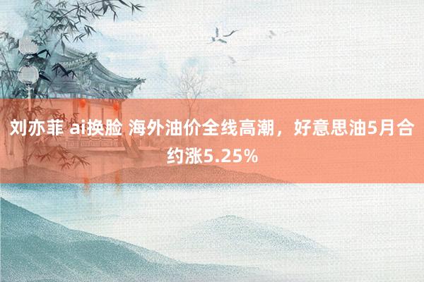 刘亦菲 ai换脸 海外油价全线高潮，好意思油5月合约涨5.25%